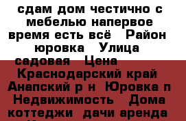 сдам дом честично с мебелью напервое время есть всё › Район ­ юровка › Улица ­ садовая › Цена ­ 5 000 - Краснодарский край, Анапский р-н, Юровка п. Недвижимость » Дома, коттеджи, дачи аренда   . Краснодарский край